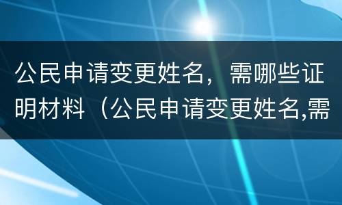 公民申请变更姓名，需哪些证明材料（公民申请变更姓名,需哪些证明材料）