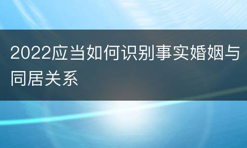 2022应当如何识别事实婚姻与同居关系