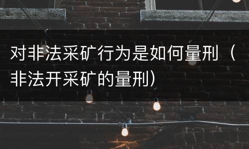 对非法采矿行为是如何量刑（非法开采矿的量刑）