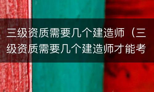 三级资质需要几个建造师（三级资质需要几个建造师才能考）