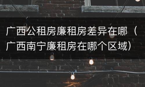 广西公租房廉租房差异在哪（广西南宁廉租房在哪个区域）