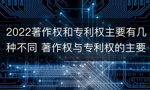 2022著作权和专利权主要有几种不同 著作权与专利权的主要区别