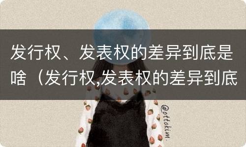 发行权、发表权的差异到底是啥（发行权,发表权的差异到底是啥意思）
