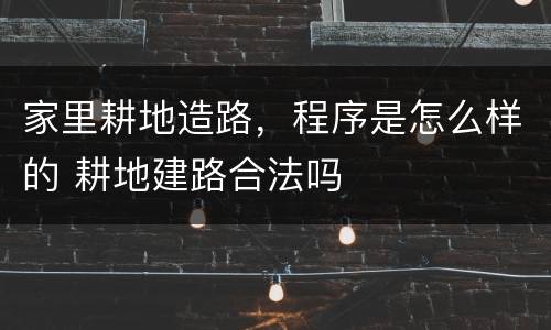 家里耕地造路，程序是怎么样的 耕地建路合法吗