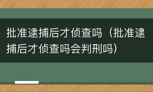 批准逮捕后才侦查吗（批准逮捕后才侦查吗会判刑吗）