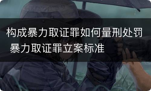 构成暴力取证罪如何量刑处罚 暴力取证罪立案标准