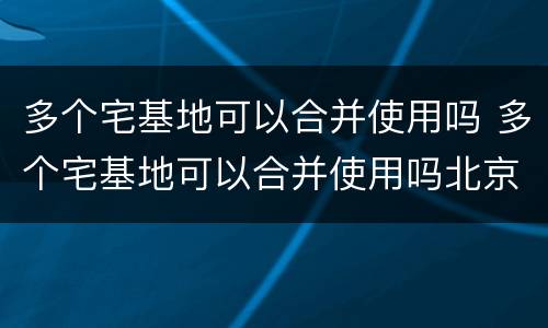 多个宅基地可以合并使用吗 多个宅基地可以合并使用吗北京