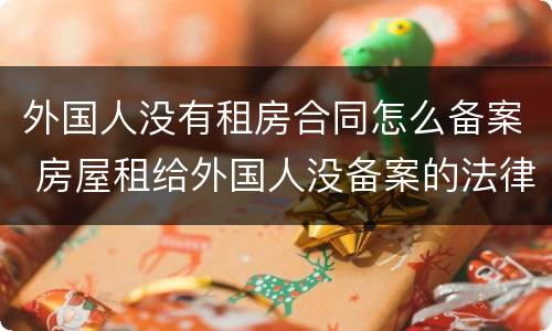 外国人没有租房合同怎么备案 房屋租给外国人没备案的法律后果