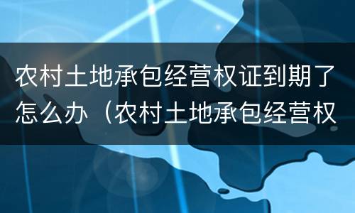 农村土地承包经营权证到期了怎么办（农村土地承包经营权证到期后怎么办）