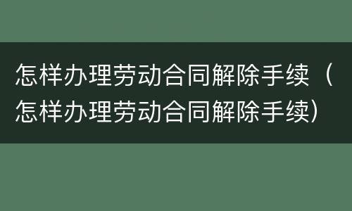 怎样办理劳动合同解除手续（怎样办理劳动合同解除手续）