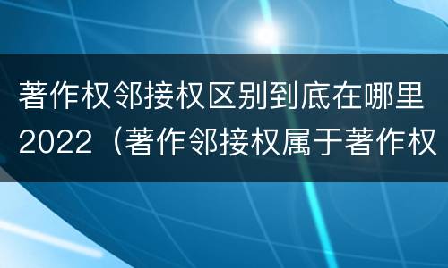 著作权邻接权区别到底在哪里2022（著作邻接权属于著作权吗）