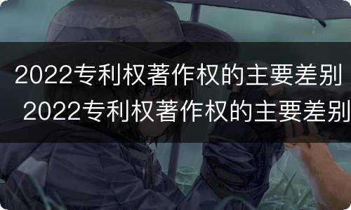 2022专利权著作权的主要差别 2022专利权著作权的主要差别有哪些