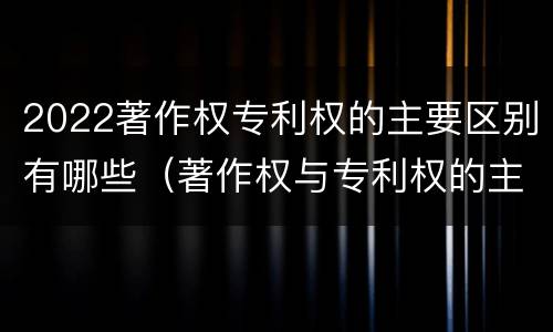 2022著作权专利权的主要区别有哪些（著作权与专利权的主要区别是什么?）