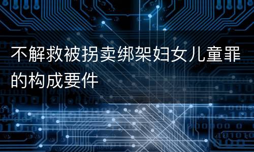 不解救被拐卖绑架妇女儿童罪的构成要件