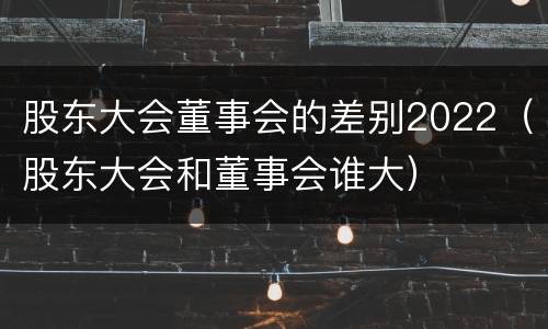 股东大会董事会的差别2022（股东大会和董事会谁大）