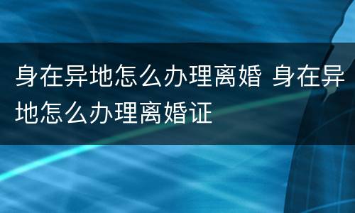 身在异地怎么办理离婚 身在异地怎么办理离婚证