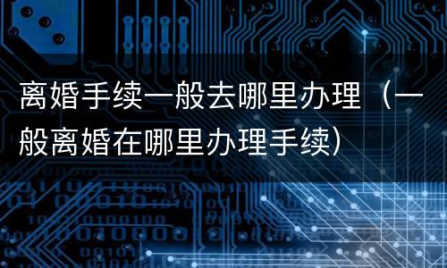 离婚手续一般去哪里办理（一般离婚在哪里办理手续）