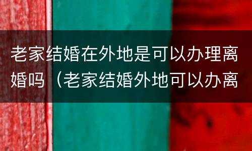 老家结婚在外地是可以办理离婚吗（老家结婚外地可以办离婚证吗）