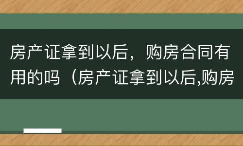 房产证拿到以后，购房合同有用的吗（房产证拿到以后,购房合同有用的吗怎么办）