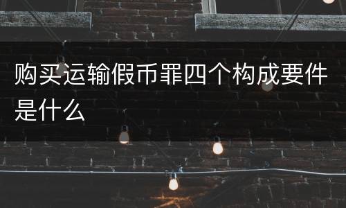购买运输假币罪四个构成要件是什么