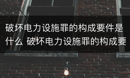 破坏电力设施罪的构成要件是什么 破坏电力设施罪的构成要件是什么呢