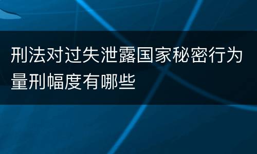 刑法对过失泄露国家秘密行为量刑幅度有哪些