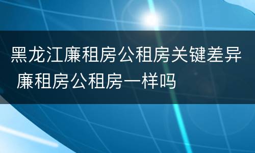 黑龙江廉租房公租房关键差异 廉租房公租房一样吗