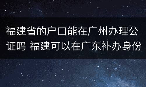福建省的户口能在广州办理公证吗 福建可以在广东补办身份证吗