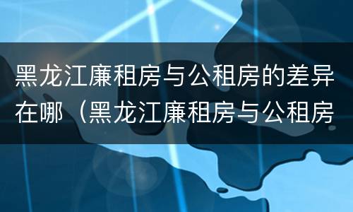 黑龙江廉租房与公租房的差异在哪（黑龙江廉租房与公租房的差异在哪里）
