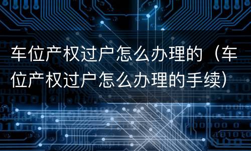 车位产权过户怎么办理的（车位产权过户怎么办理的手续）