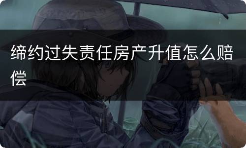 缔约过失责任房产升值怎么赔偿