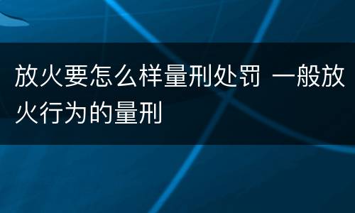 放火要怎么样量刑处罚 一般放火行为的量刑