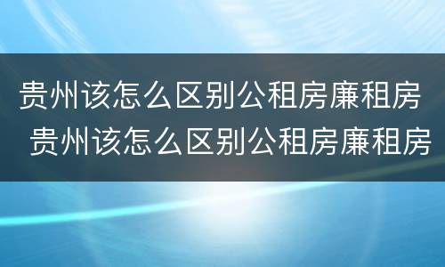 贵州该怎么区别公租房廉租房 贵州该怎么区别公租房廉租房呢