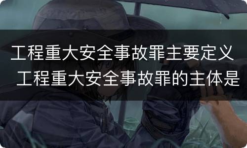 工程重大安全事故罪主要定义 工程重大安全事故罪的主体是什么