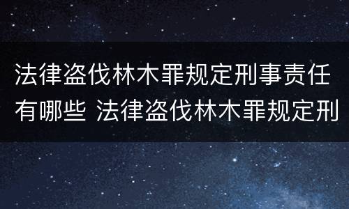 法律盗伐林木罪规定刑事责任有哪些 法律盗伐林木罪规定刑事责任有哪些条款