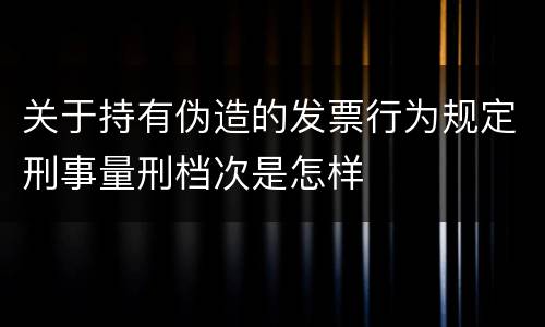 关于持有伪造的发票行为规定刑事量刑档次是怎样
