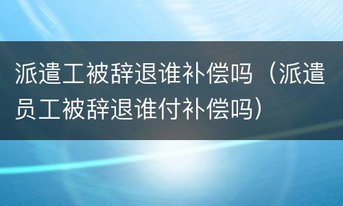 派遣工被辞退谁补偿吗（派遣员工被辞退谁付补偿吗）