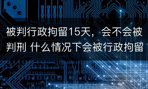 被判行政拘留15天，会不会被判刑 什么情况下会被行政拘留15天