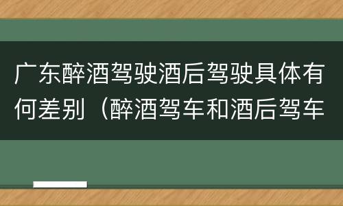 广东醉酒驾驶酒后驾驶具体有何差别（醉酒驾车和酒后驾车的区别）