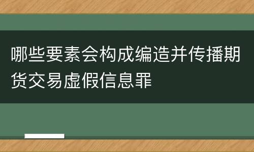 哪些要素会构成编造并传播期货交易虚假信息罪