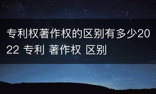 专利权著作权的区别有多少2022 专利 著作权 区别
