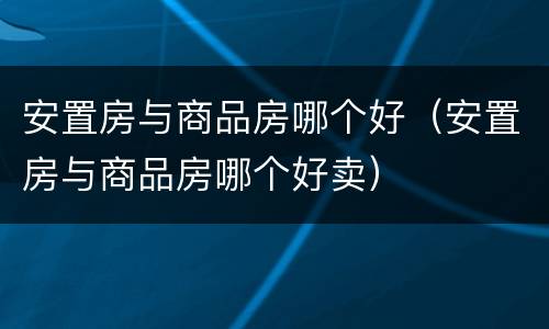 安置房与商品房哪个好（安置房与商品房哪个好卖）