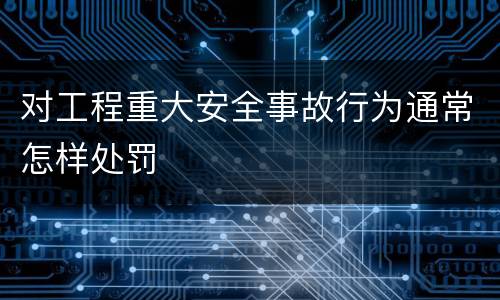对工程重大安全事故行为通常怎样处罚