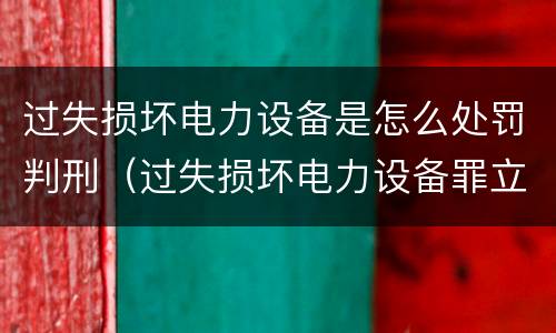 过失损坏电力设备是怎么处罚判刑（过失损坏电力设备罪立案标准）