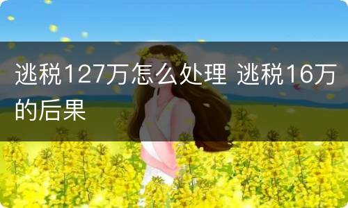 逃税127万怎么处理 逃税16万的后果