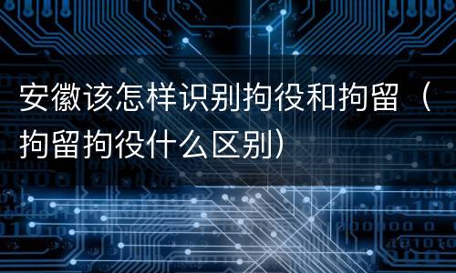 安徽该怎样识别拘役和拘留（拘留拘役什么区别）