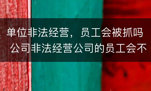 单位非法经营，员工会被抓吗 公司非法经营公司的员工会不会被判刑
