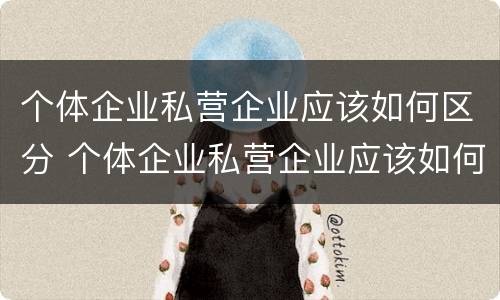 个体企业私营企业应该如何区分 个体企业私营企业应该如何区分呢