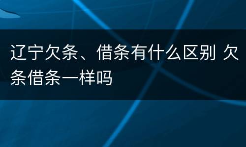 辽宁欠条、借条有什么区别 欠条借条一样吗