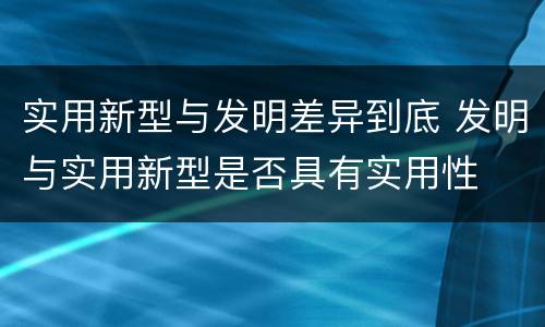 实用新型与发明差异到底 发明与实用新型是否具有实用性